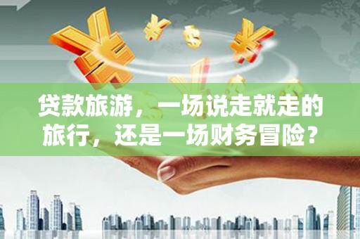 沙湾贷款旅游，一场说走就走的旅行，还是一场财务冒险？