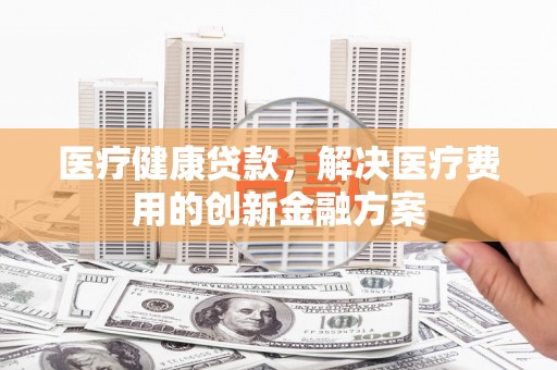 沙湾医疗健康贷款，解决医疗费用的创新金融方案