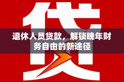 沙湾退休人员贷款，解锁晚年财务自由的新途径