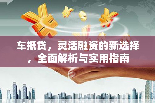 沙湾车抵贷，灵活融资的新选择，全面解析与实用指南